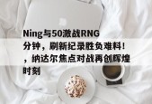 星空-Ning与50激战RNG分钟，刷新纪录胜负难料！，纳达尔焦点对战再创辉煌时刻的简单介绍-星空