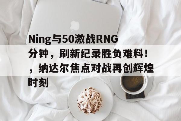 Ning与50激战RNG分钟，刷新纪录胜负难料！，纳达尔焦点对战再创辉煌时刻的简单介绍